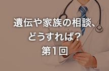 遺伝や家族の相談どうすれば？ 第1回