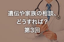 遺伝や家族の相談どうすれば？ 第3回