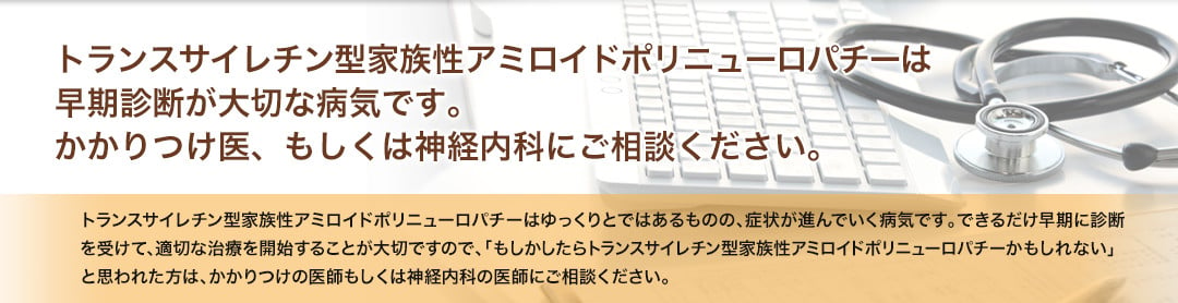 トランスサイレチン型家族性アミロイドポリニューロパチーは早期診断が大切な病気です。かかりつけ医、もしくは神経内科にご相談ください。