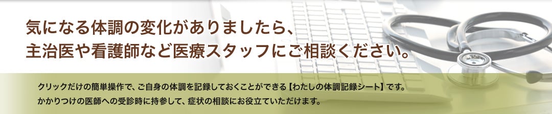 気になる体調の変化がありましたら、主治医や看護師など医療スタッフにご相談ください。